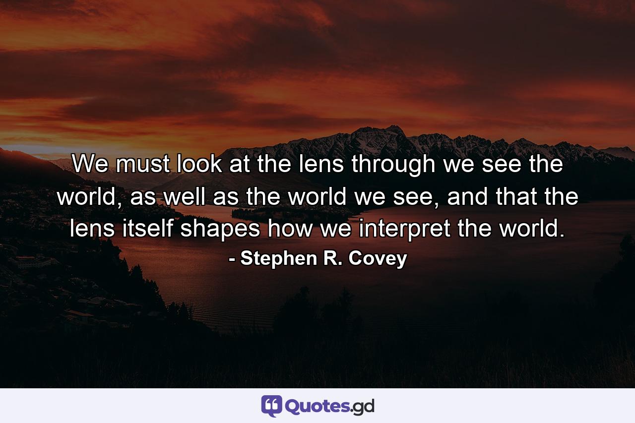 We must look at the lens through we see the world, as well as the world we see, and that the lens itself shapes how we interpret the world. - Quote by Stephen R. Covey