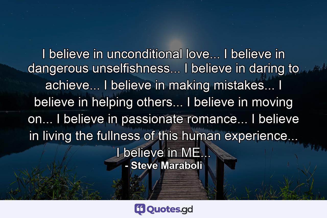 I believe in unconditional love... I believe in dangerous unselfishness... I believe in daring to achieve... I believe in making mistakes... I believe in helping others... I believe in moving on... I believe in passionate romance... I believe in living the fullness of this human experience... I believe in ME... - Quote by Steve Maraboli