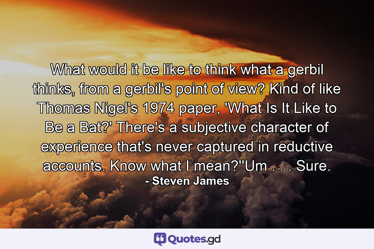 What would it be like to think what a gerbil thinks, from a gerbil's point of view? Kind of like Thomas Nigel's 1974 paper, 'What Is It Like to Be a Bat?' There's a subjective character of experience that's never captured in reductive accounts. Know what I mean?''Um . . . Sure. - Quote by Steven James