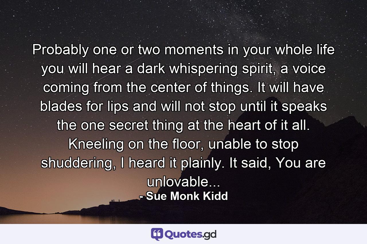 Probably one or two moments in your whole life you will hear a dark whispering spirit, a voice coming from the center of things. It will have blades for lips and will not stop until it speaks the one secret thing at the heart of it all. Kneeling on the floor, unable to stop shuddering, I heard it plainly. It said, You are unlovable... - Quote by Sue Monk Kidd