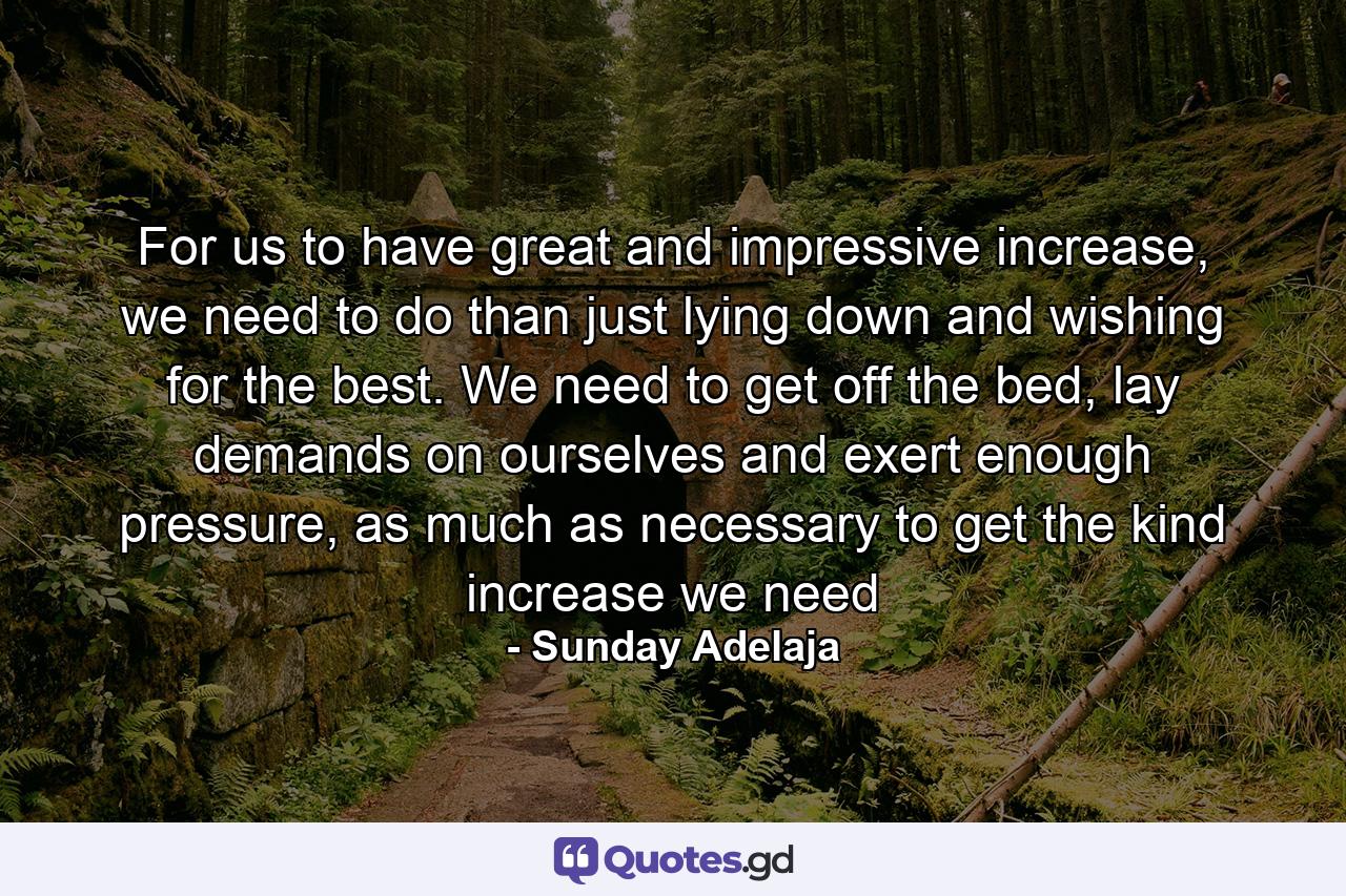 For us to have great and impressive increase, we need to do than just lying down and wishing for the best. We need to get off the bed, lay demands on ourselves and exert enough pressure, as much as necessary to get the kind increase we need - Quote by Sunday Adelaja