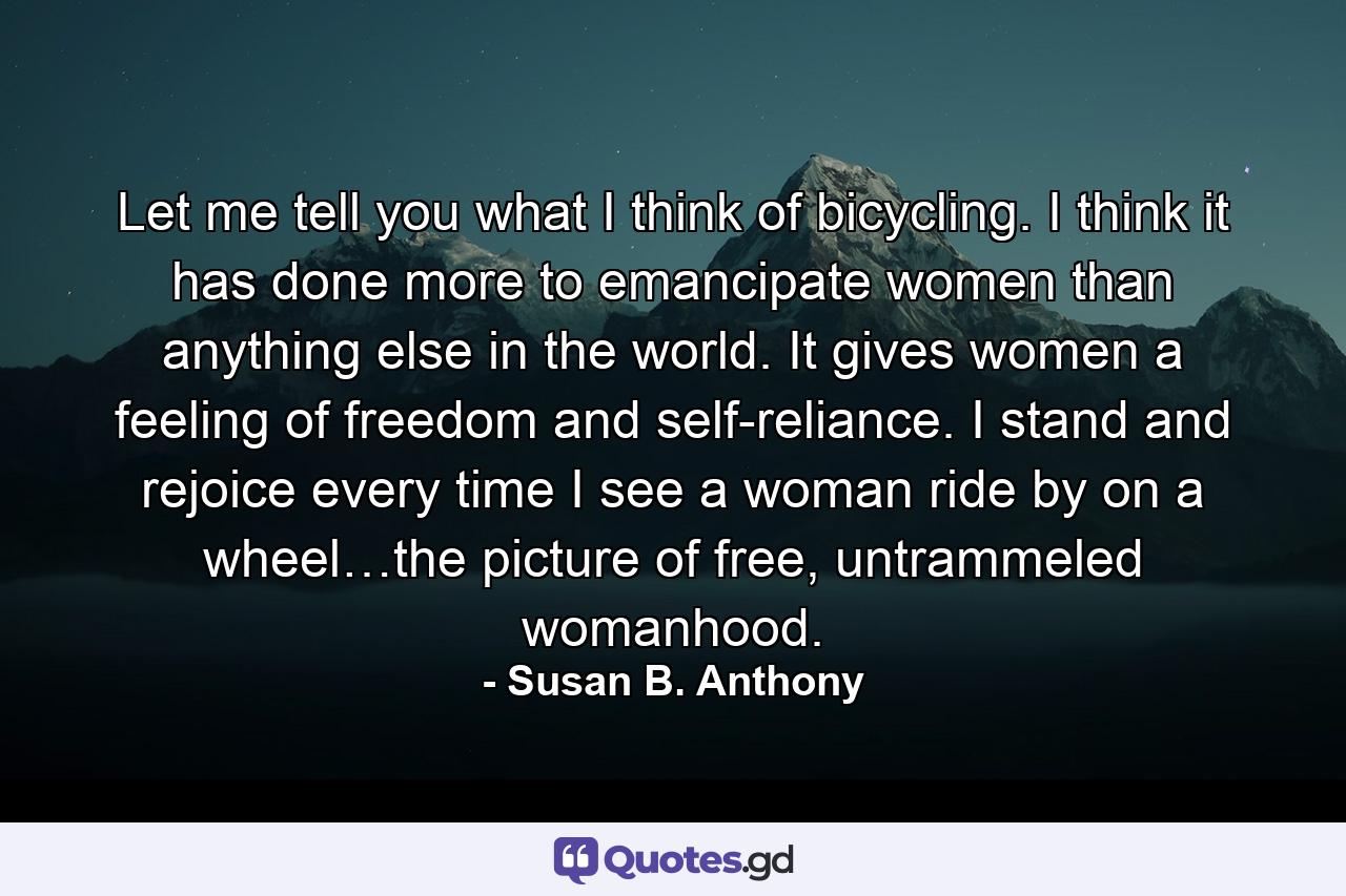 Let me tell you what I think of bicycling. I think it has done more to emancipate women than anything else in the world. It gives women a feeling of freedom and self-reliance. I stand and rejoice every time I see a woman ride by on a wheel…the picture of free, untrammeled womanhood. - Quote by Susan B. Anthony