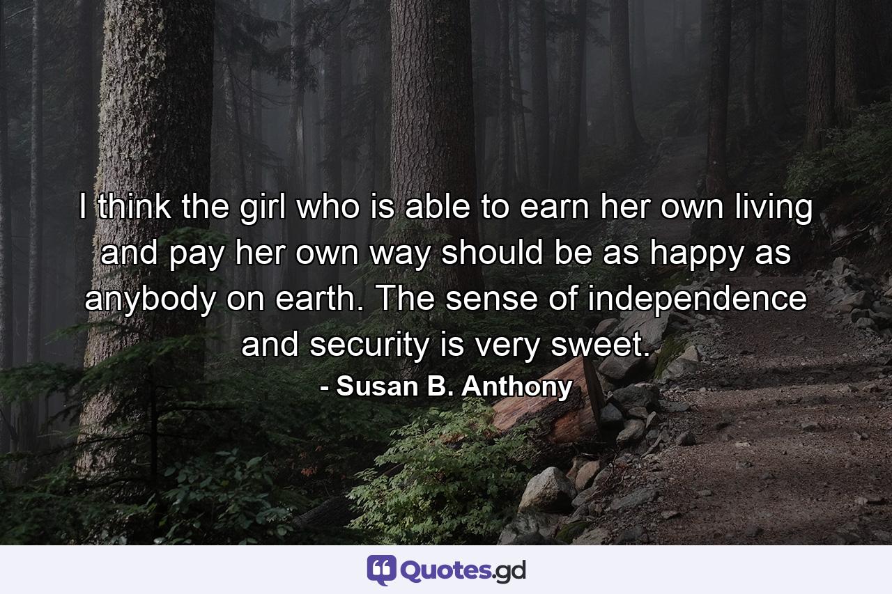 I think the girl who is able to earn her own living and pay her own way should be as happy as anybody on earth. The sense of independence and security is very sweet. - Quote by Susan B. Anthony