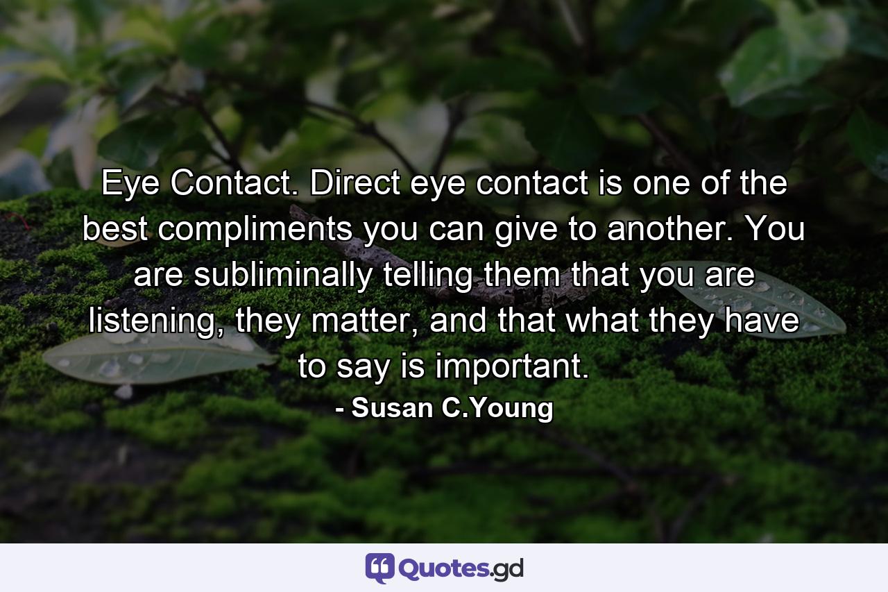 Eye Contact. Direct eye contact is one of the best compliments you can give to another. You are subliminally telling them that you are listening, they matter, and that what they have to say is important. - Quote by Susan C.Young