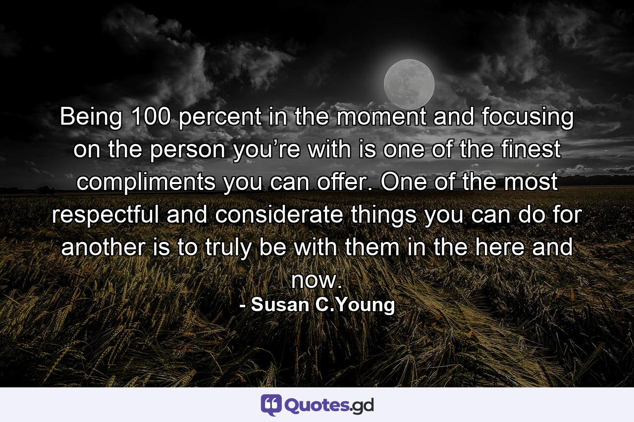 Being 100 percent in the moment and focusing on the person you’re with is one of the finest compliments you can offer. One of the most respectful and considerate things you can do for another is to truly be with them in the here and now. - Quote by Susan C.Young