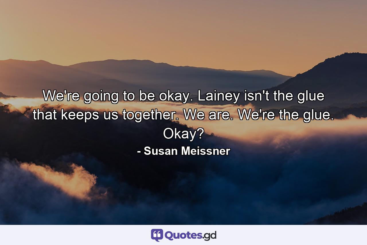 We're going to be okay. Lainey isn't the glue that keeps us together. We are. We're the glue. Okay? - Quote by Susan Meissner