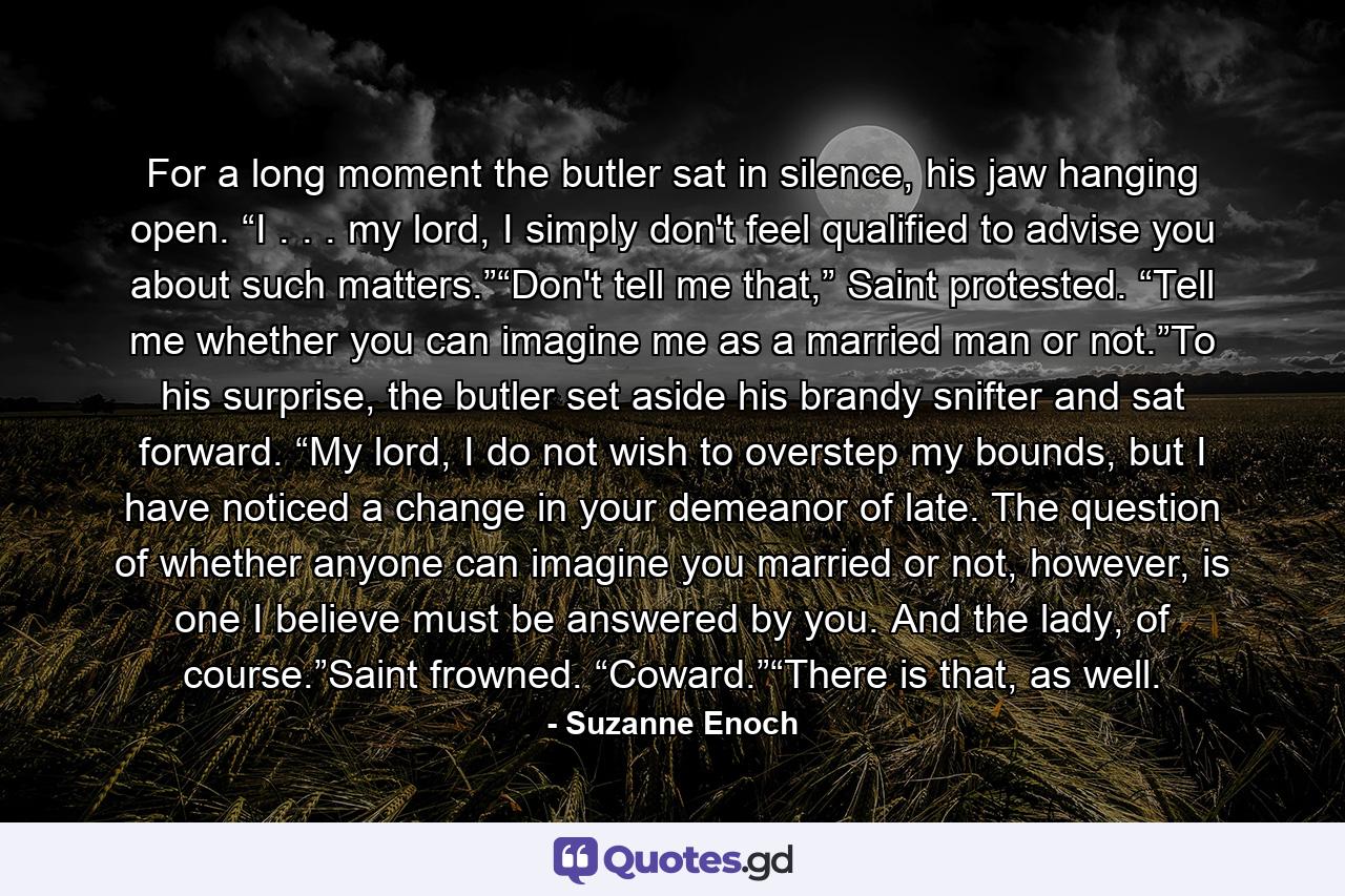 For a long moment the butler sat in silence, his jaw hanging open. “I . . . my lord, I simply don't feel qualified to advise you about such matters.”“Don't tell me that,” Saint protested. “Tell me whether you can imagine me as a married man or not.”To his surprise, the butler set aside his brandy snifter and sat forward. “My lord, I do not wish to overstep my bounds, but I have noticed a change in your demeanor of late. The question of whether anyone can imagine you married or not, however, is one I believe must be answered by you. And the lady, of course.”Saint frowned. “Coward.”“There is that, as well. - Quote by Suzanne Enoch