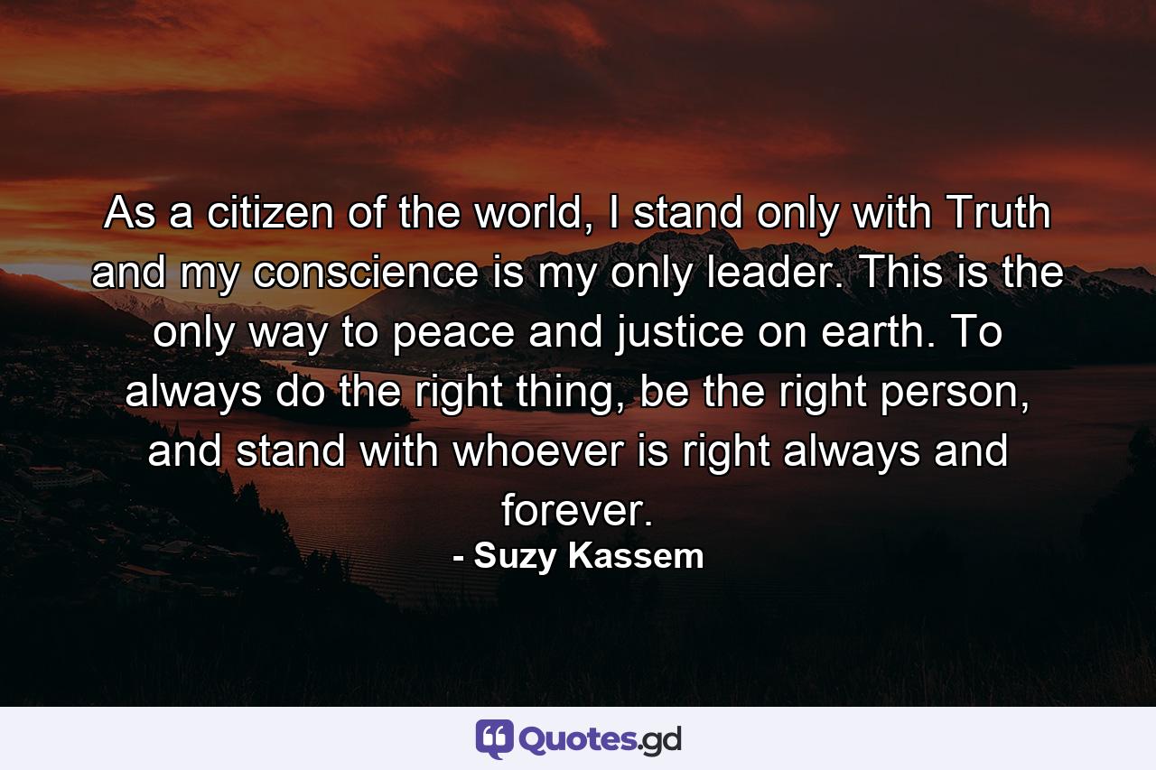 As a citizen of the world, I stand only with Truth and my conscience is my only leader. This is the only way to peace and justice on earth. To always do the right thing, be the right person, and stand with whoever is right always and forever. - Quote by Suzy Kassem