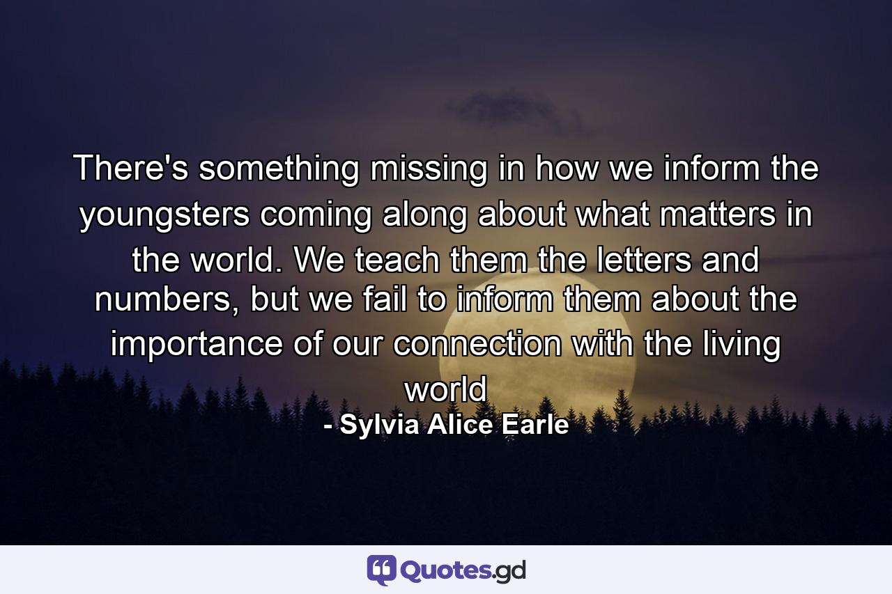 There's something missing in how we inform the youngsters coming along about what matters in the world. We teach them the letters and numbers, but we fail to inform them about the importance of our connection with the living world - Quote by Sylvia Alice Earle