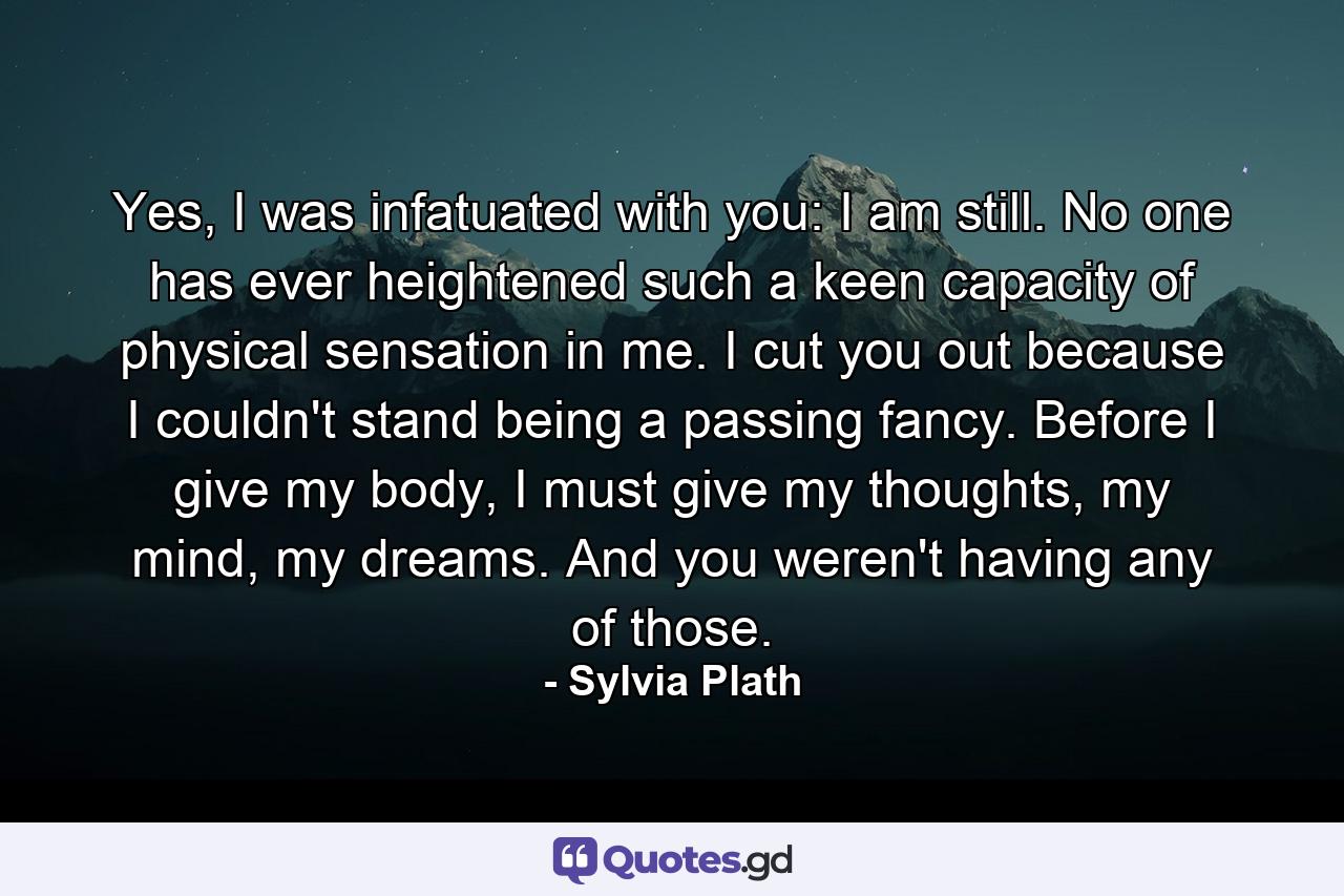 Yes, I was infatuated with you: I am still. No one has ever heightened such a keen capacity of physical sensation in me. I cut you out because I couldn't stand being a passing fancy. Before I give my body, I must give my thoughts, my mind, my dreams. And you weren't having any of those. - Quote by Sylvia Plath