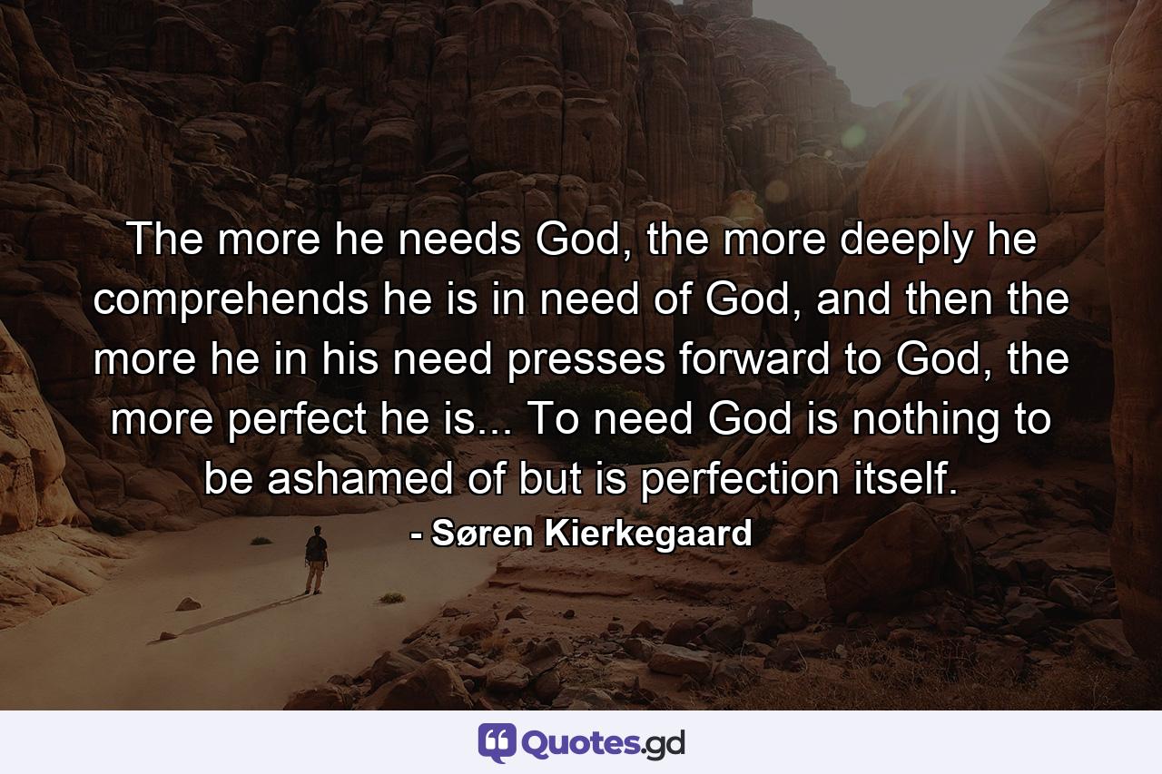 The more he needs God, the more deeply he comprehends he is in need of God, and then the more he in his need presses forward to God, the more perfect he is... To need God is nothing to be ashamed of but is perfection itself. - Quote by Søren Kierkegaard