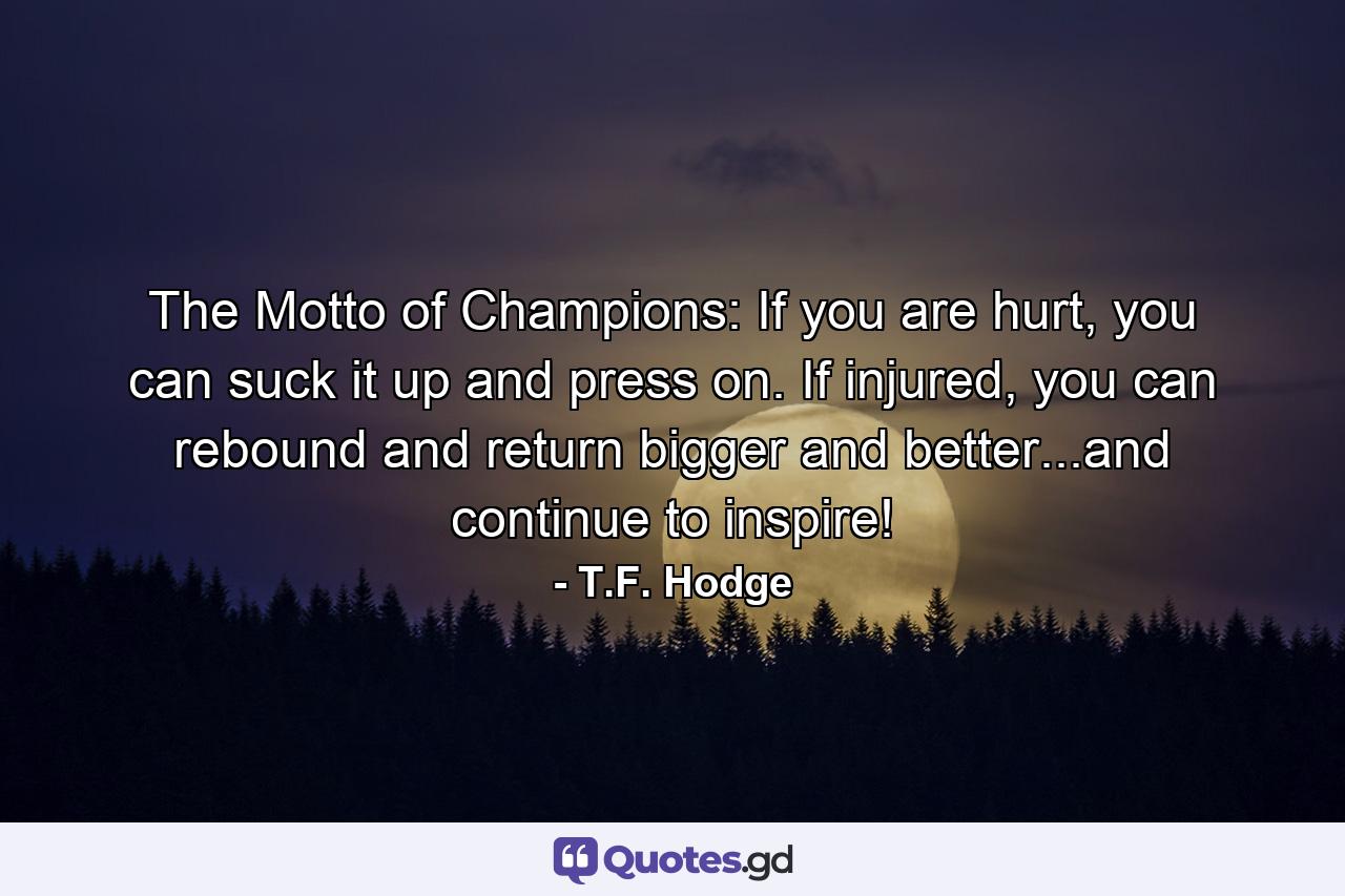 The Motto of Champions: If you are hurt, you can suck it up and press on. If injured, you can rebound and return bigger and better...and continue to inspire! - Quote by T.F. Hodge