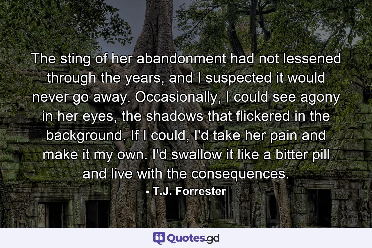 The sting of her abandonment had not lessened through the years, and I suspected it would never go away. Occasionally, I could see agony in her eyes, the shadows that flickered in the background. If I could, I'd take her pain and make it my own. I'd swallow it like a bitter pill and live with the consequences. - Quote by T.J. Forrester