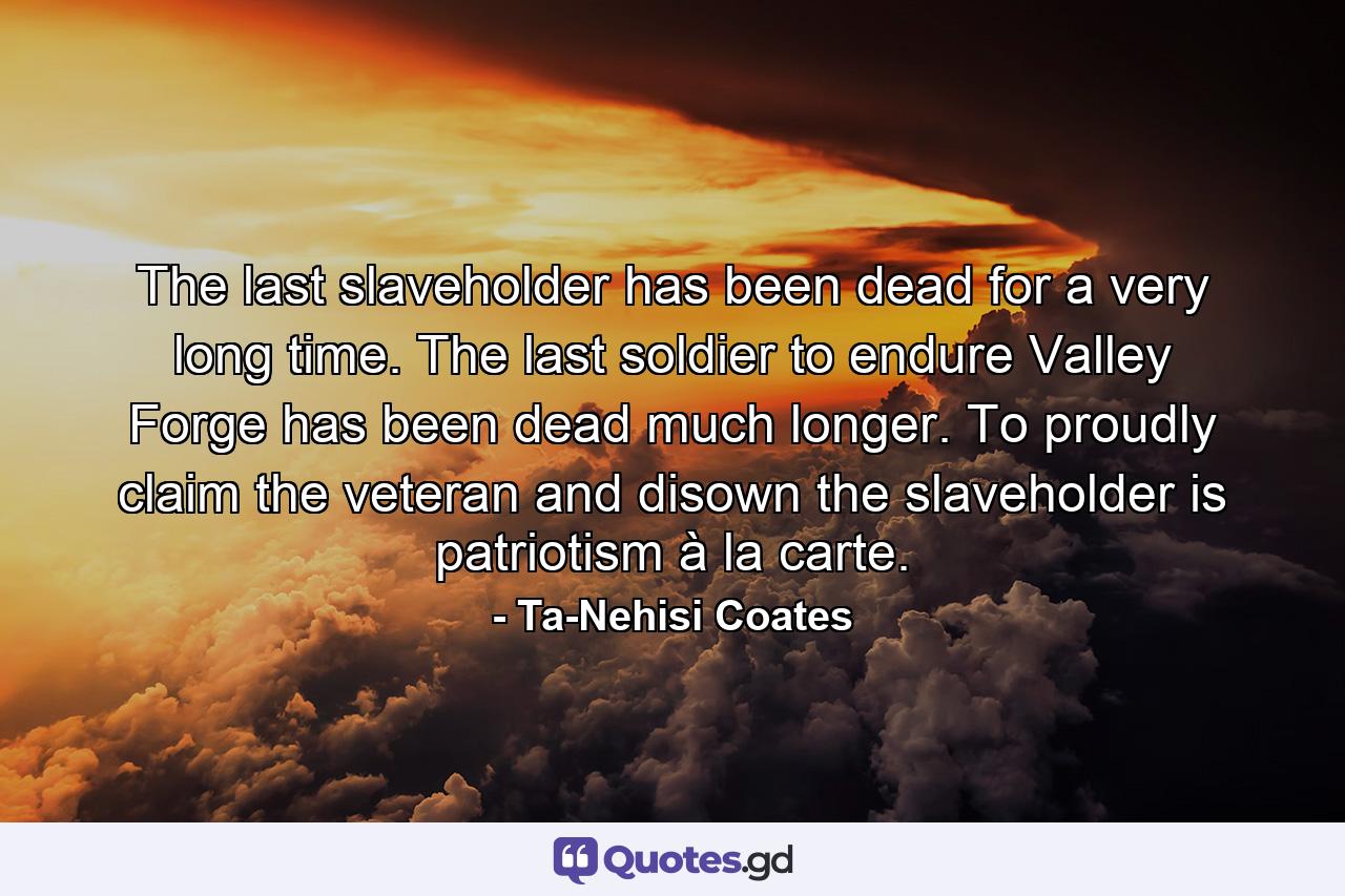 The last slaveholder has been dead for a very long time. The last soldier to endure Valley Forge has been dead much longer. To proudly claim the veteran and disown the slaveholder is patriotism à la carte. - Quote by Ta-Nehisi Coates