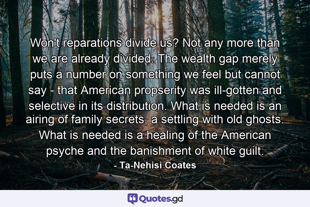 Won't reparations divide us? Not any more than we are already divided. The wealth gap merely puts a number on something we feel but cannot say - that American propserity was ill-gotten and selective in its distribution. What is needed is an airing of family secrets, a settling with old ghosts. What is needed is a healing of the American psyche and the banishment of white guilt. - Quote by Ta-Nehisi Coates