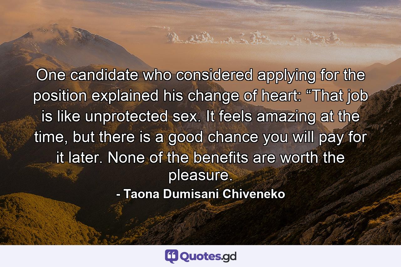 One candidate who considered applying for the position explained his change of heart: “That job is like unprotected sex. It feels amazing at the time, but there is a good chance you will pay for it later. None of the benefits are worth the pleasure. - Quote by Taona Dumisani Chiveneko