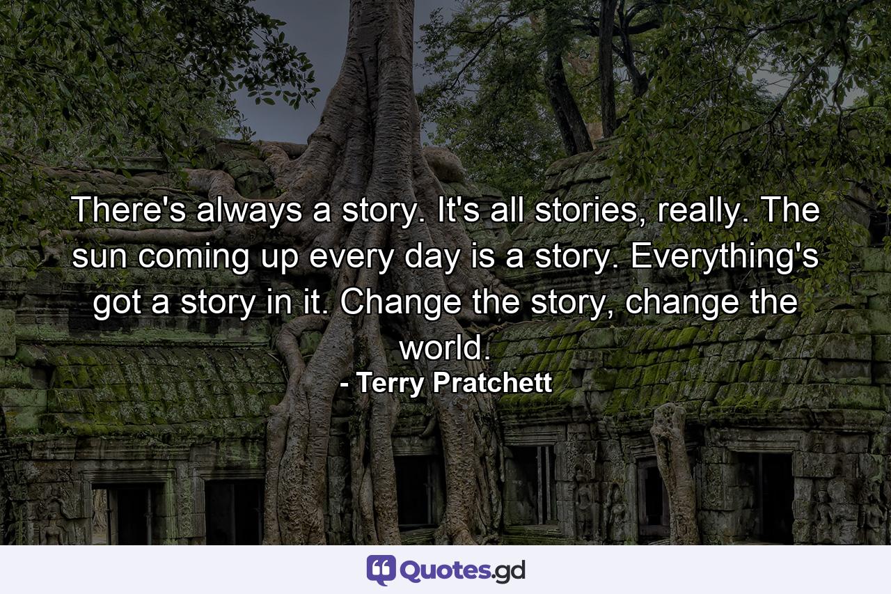 There's always a story. It's all stories, really. The sun coming up every day is a story. Everything's got a story in it. Change the story, change the world. - Quote by Terry Pratchett