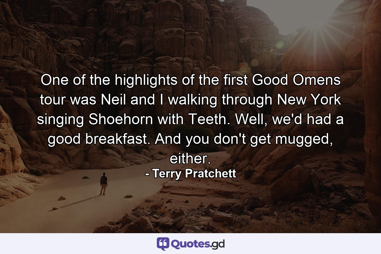 One of the highlights of the first Good Omens tour was Neil and I walking through New York singing Shoehorn with Teeth. Well, we'd had a good breakfast. And you don't get mugged, either. - Quote by Terry Pratchett