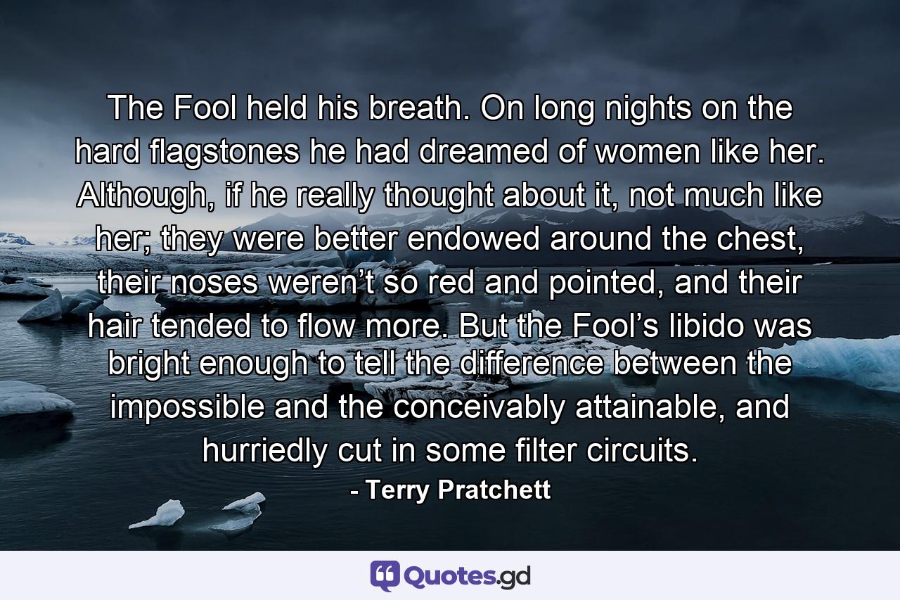 The Fool held his breath. On long nights on the hard flagstones he had dreamed of women like her. Although, if he really thought about it, not much like her; they were better endowed around the chest, their noses weren’t so red and pointed, and their hair tended to flow more. But the Fool’s libido was bright enough to tell the difference between the impossible and the conceivably attainable, and hurriedly cut in some filter circuits. - Quote by Terry Pratchett