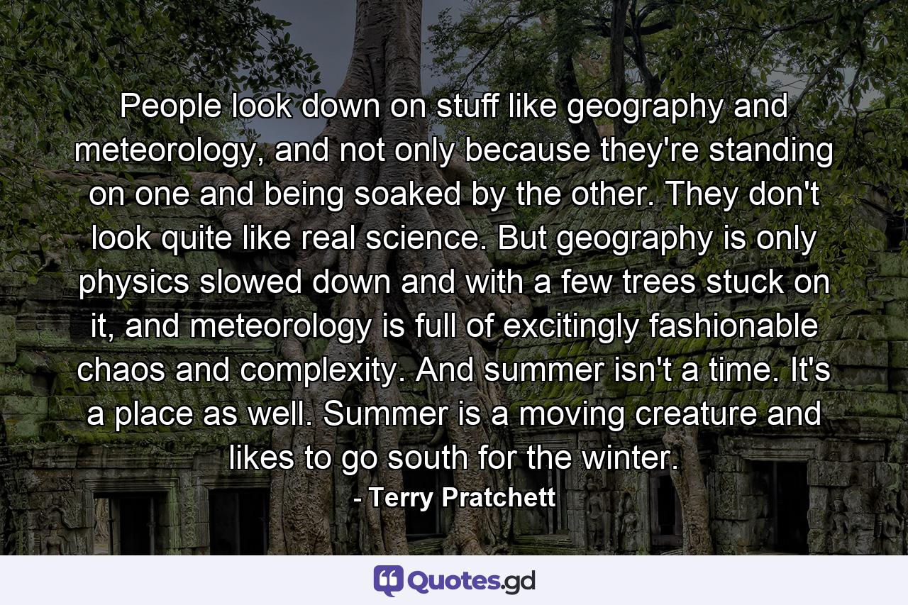 People look down on stuff like geography and meteorology, and not only because they're standing on one and being soaked by the other. They don't look quite like real science. But geography is only physics slowed down and with a few trees stuck on it, and meteorology is full of excitingly fashionable chaos and complexity. And summer isn't a time. It's a place as well. Summer is a moving creature and likes to go south for the winter. - Quote by Terry Pratchett