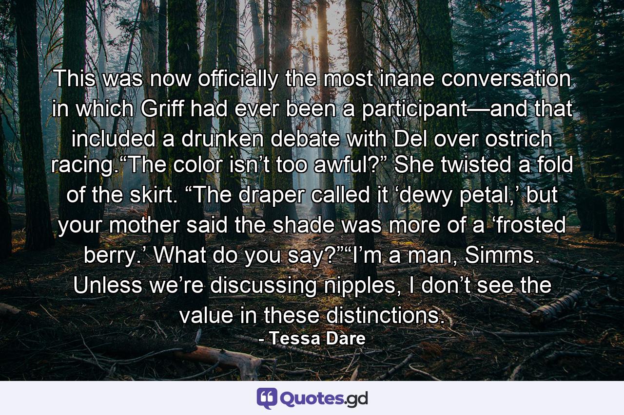 This was now officially the most inane conversation in which Griff had ever been a participant—and that included a drunken debate with Del over ostrich racing.“The color isn’t too awful?” She twisted a fold of the skirt. “The draper called it ‘dewy petal,’ but your mother said the shade was more of a ‘frosted berry.’ What do you say?”“I’m a man, Simms. Unless we’re discussing nipples, I don’t see the value in these distinctions. - Quote by Tessa Dare