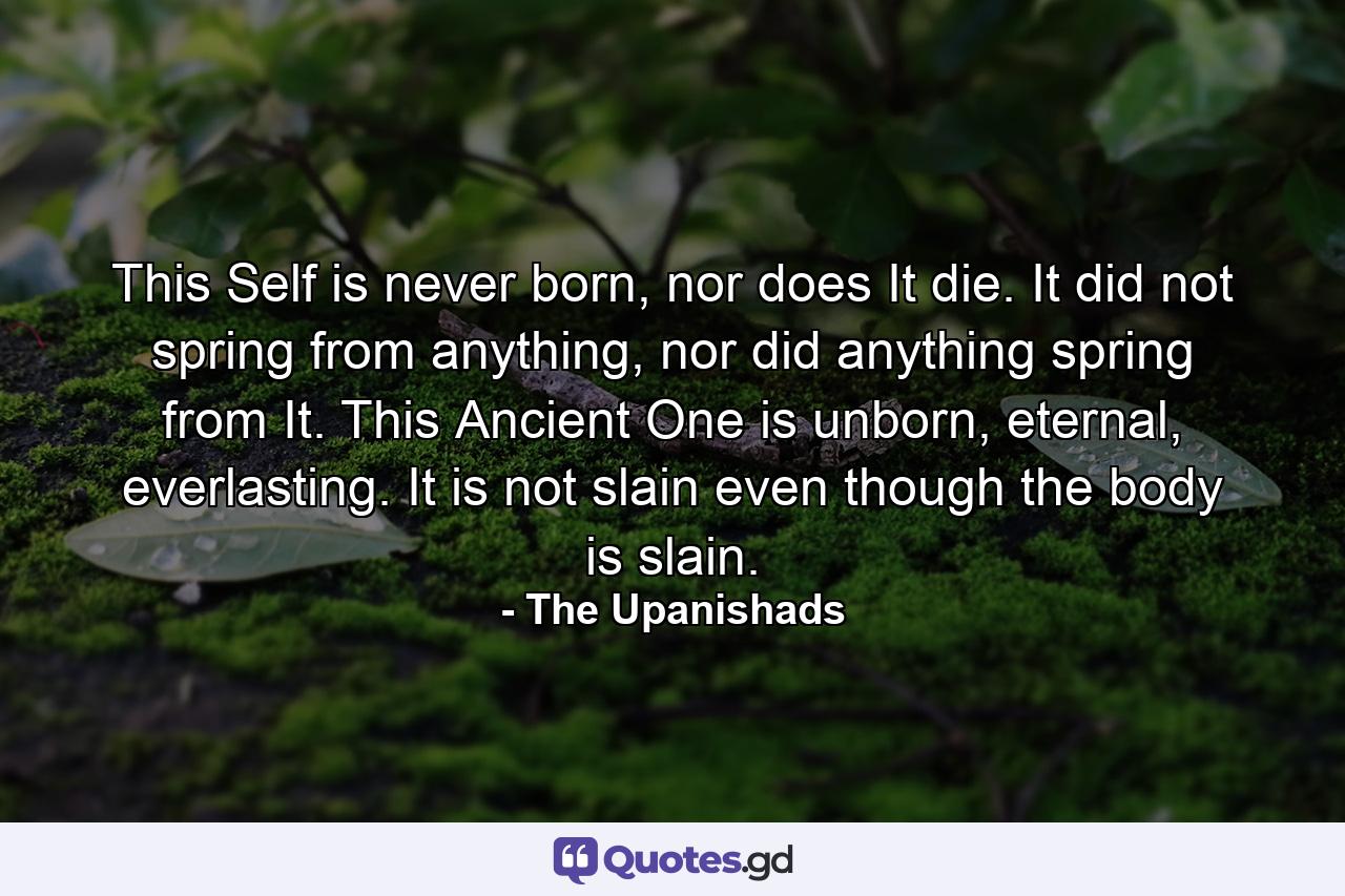 This Self is never born, nor does It die. It did not spring from anything, nor did anything spring from It. This Ancient One is unborn, eternal, everlasting. It is not slain even though the body is slain. - Quote by The Upanishads