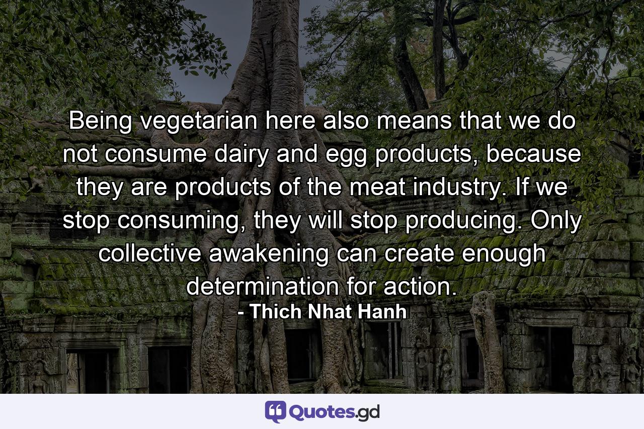 Being vegetarian here also means that we do not consume dairy and egg products, because they are products of the meat industry. If we stop consuming, they will stop producing. Only collective awakening can create enough determination for action. - Quote by Thich Nhat Hanh