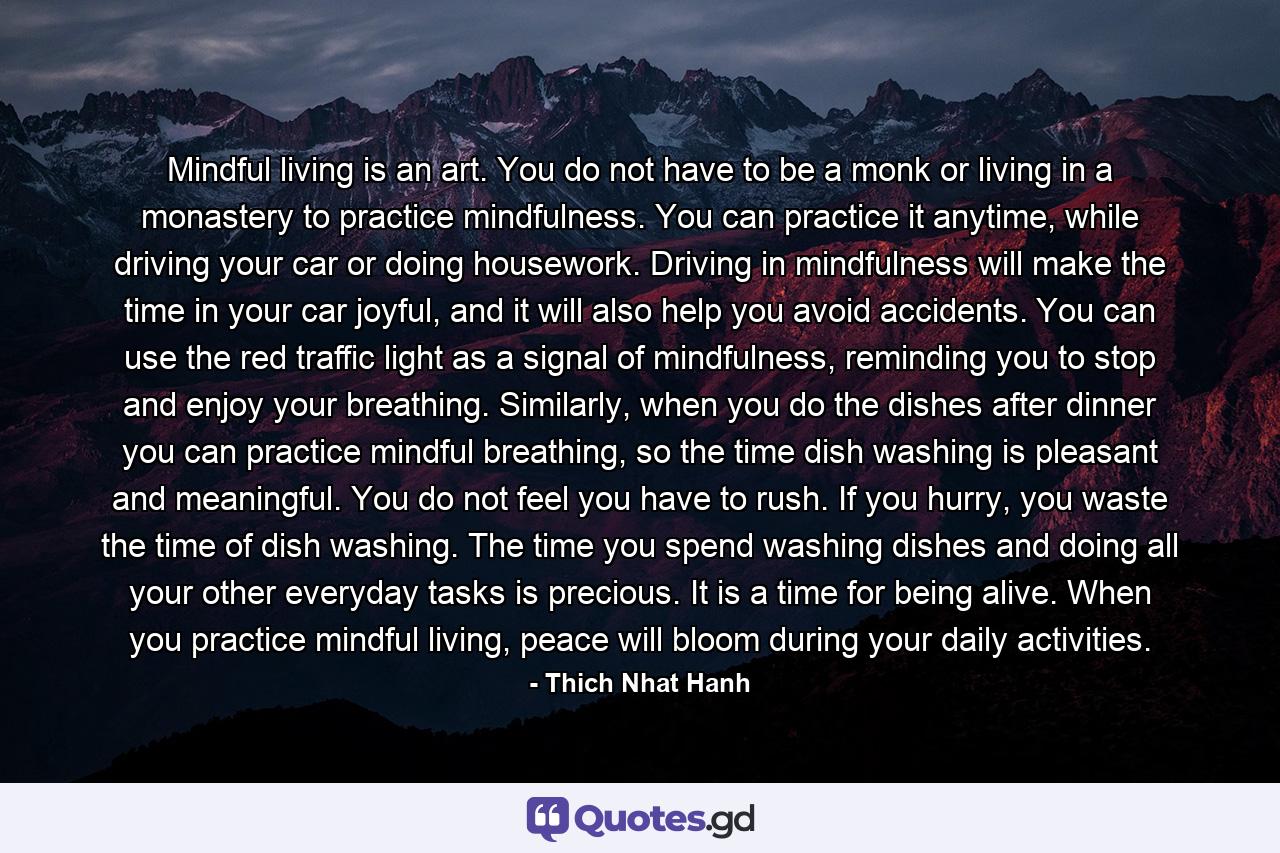 Mindful living is an art. You do not have to be a monk or living in a monastery to practice mindfulness. You can practice it anytime, while driving your car or doing housework. Driving in mindfulness will make the time in your car joyful, and it will also help you avoid accidents. You can use the red traffic light as a signal of mindfulness, reminding you to stop and enjoy your breathing. Similarly, when you do the dishes after dinner you can practice mindful breathing, so the time dish washing is pleasant and meaningful. You do not feel you have to rush. If you hurry, you waste the time of dish washing. The time you spend washing dishes and doing all your other everyday tasks is precious. It is a time for being alive. When you practice mindful living, peace will bloom during your daily activities. - Quote by Thich Nhat Hanh