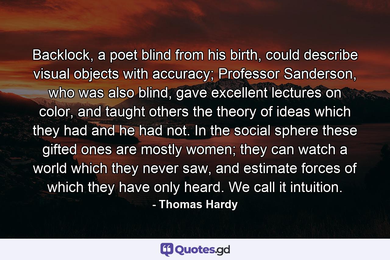 Backlock, a poet blind from his birth, could describe visual objects with accuracy; Professor Sanderson, who was also blind, gave excellent lectures on color, and taught others the theory of ideas which they had and he had not. In the social sphere these gifted ones are mostly women; they can watch a world which they never saw, and estimate forces of which they have only heard. We call it intuition. - Quote by Thomas Hardy