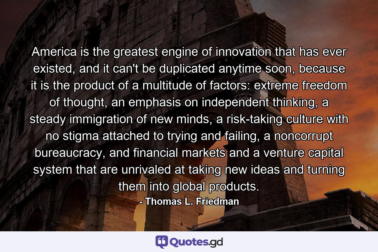 America is the greatest engine of innovation that has ever existed, and it can't be duplicated anytime soon, because it is the product of a multitude of factors: extreme freedom of thought, an emphasis on independent thinking, a steady immigration of new minds, a risk-taking culture with no stigma attached to trying and failing, a noncorrupt bureaucracy, and financial markets and a venture capital system that are unrivaled at taking new ideas and turning them into global products. - Quote by Thomas L. Friedman