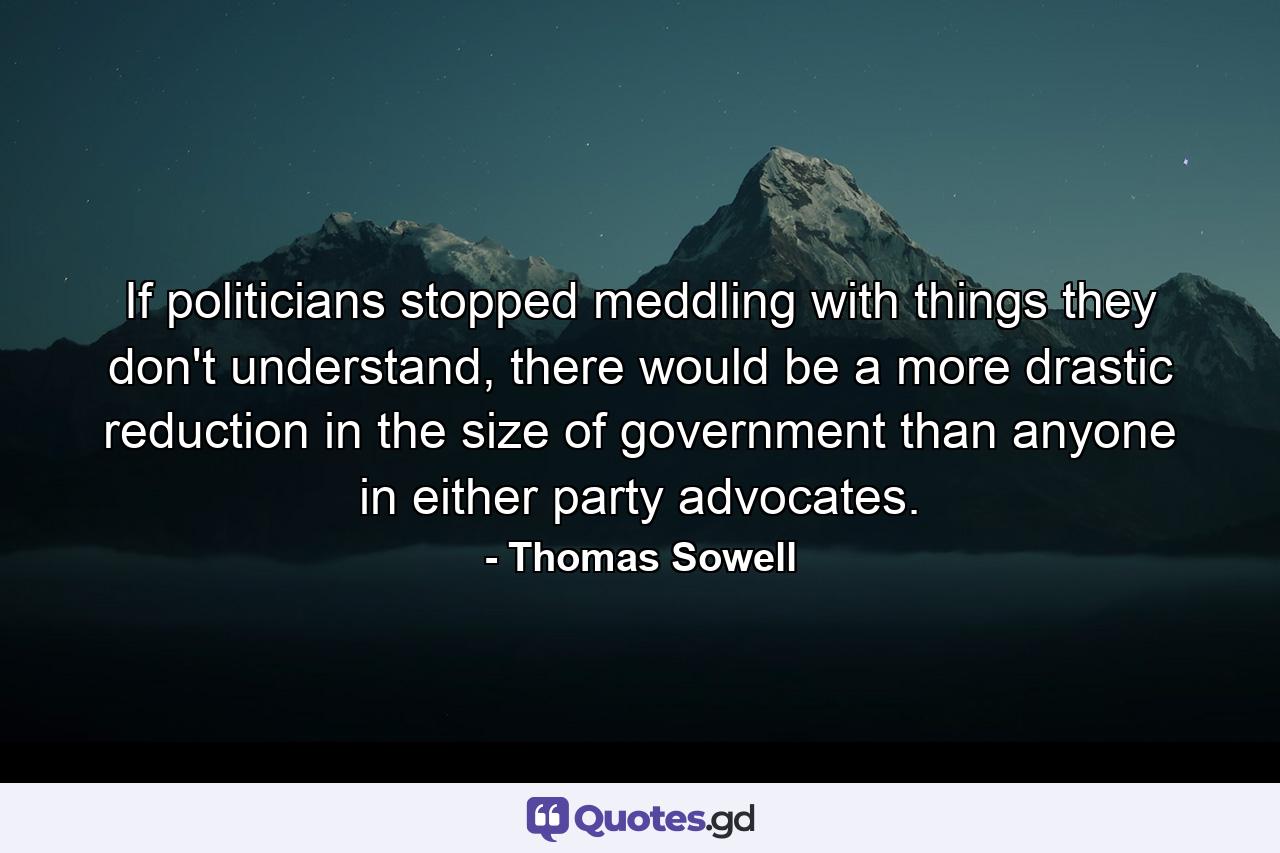 If politicians stopped meddling with things they don't understand, there would be a more drastic reduction in the size of government than anyone in either party advocates. - Quote by Thomas Sowell