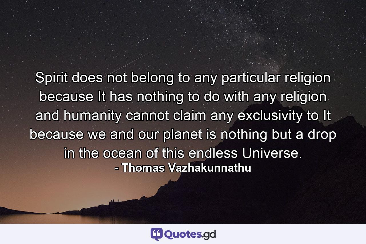 Spirit does not belong to any particular religion because It has nothing to do with any religion and humanity cannot claim any exclusivity to It because we and our planet is nothing but a drop in the ocean of this endless Universe. - Quote by Thomas Vazhakunnathu