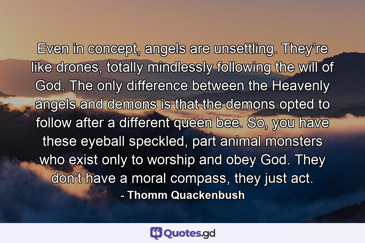 Even in concept, angels are unsettling. They’re like drones, totally mindlessly following the will of God. The only difference between the Heavenly angels and demons is that the demons opted to follow after a different queen bee. So, you have these eyeball speckled, part animal monsters who exist only to worship and obey God. They don’t have a moral compass, they just act. - Quote by Thomm Quackenbush