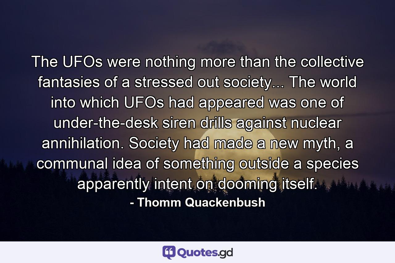 The UFOs were nothing more than the collective fantasies of a stressed out society... The world into which UFOs had appeared was one of under-the-desk siren drills against nuclear annihilation. Society had made a new myth, a communal idea of something outside a species apparently intent on dooming itself. - Quote by Thomm Quackenbush