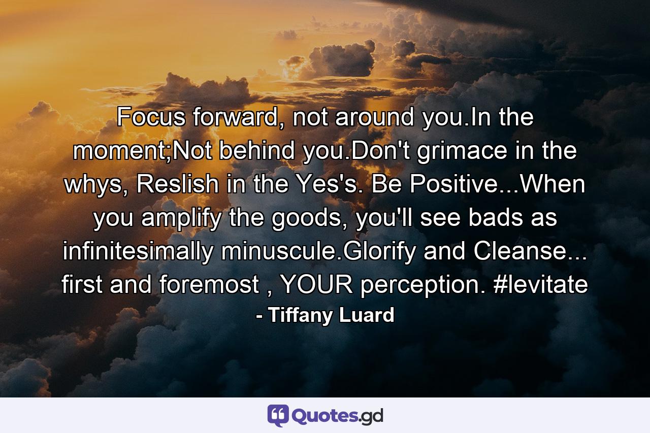 Focus forward, not around you.In the moment;Not behind you.Don't grimace in the whys, Reslish in the Yes's. Be Positive...When you amplify the goods, you'll see bads as infinitesimally minuscule.Glorify and Cleanse... first and foremost , YOUR perception. #levitate - Quote by Tiffany Luard