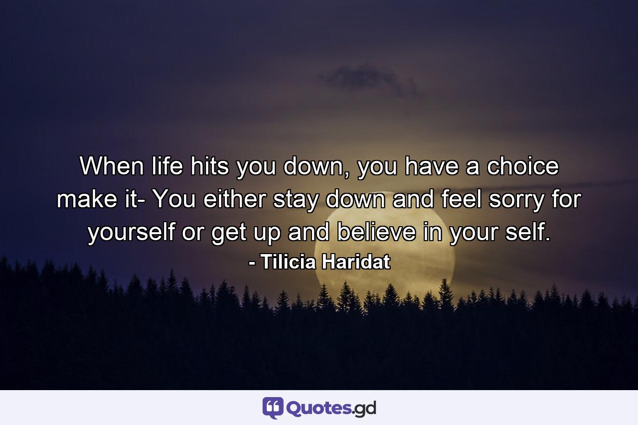 When life hits you down, you have a choice make it- You either stay down and feel sorry for yourself or get up and believe in your self. - Quote by Tilicia Haridat