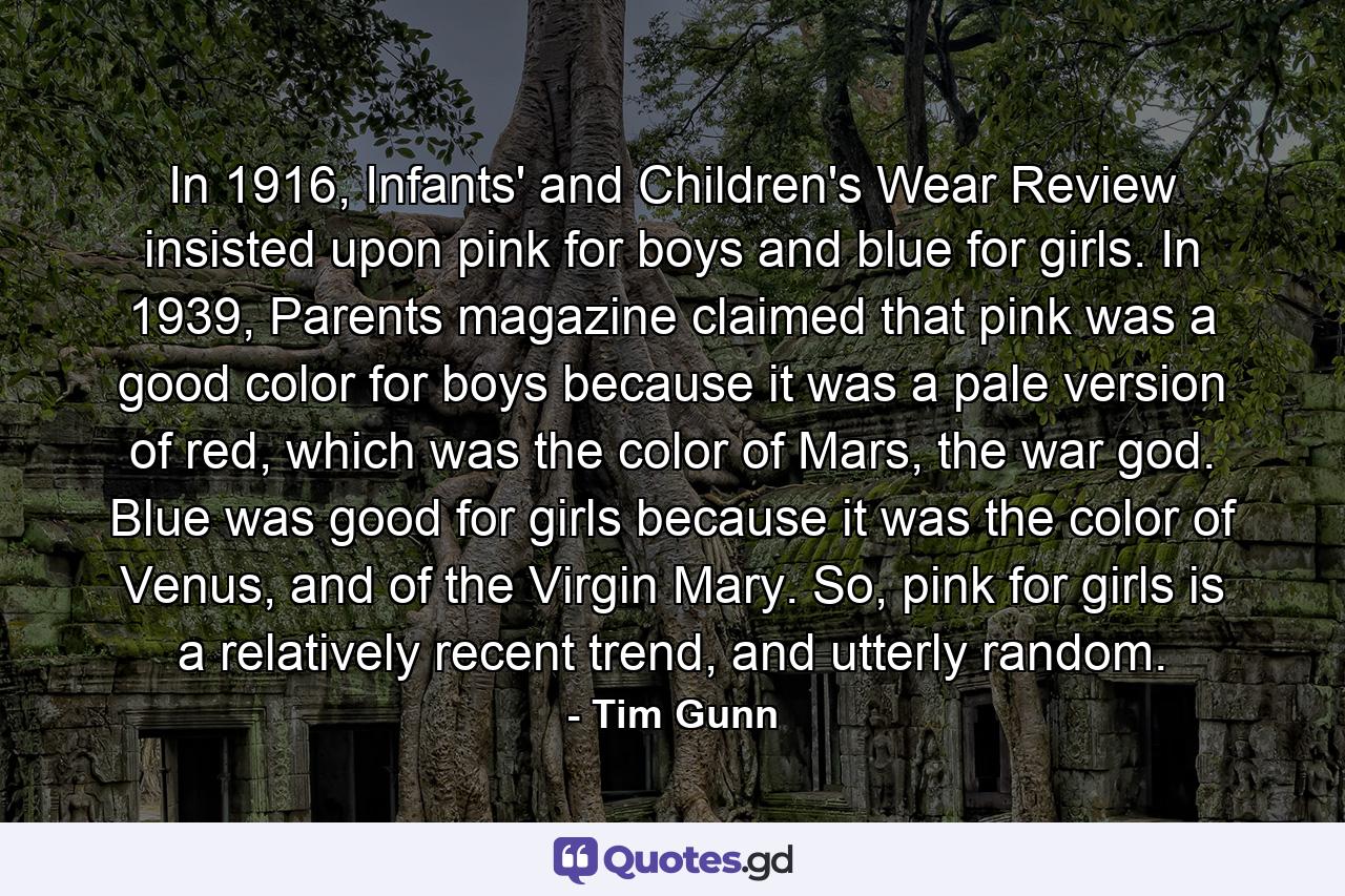 In 1916, Infants' and Children's Wear Review insisted upon pink for boys and blue for girls. In 1939, Parents magazine claimed that pink was a good color for boys because it was a pale version of red, which was the color of Mars, the war god. Blue was good for girls because it was the color of Venus, and of the Virgin Mary. So, pink for girls is a relatively recent trend, and utterly random. - Quote by Tim Gunn