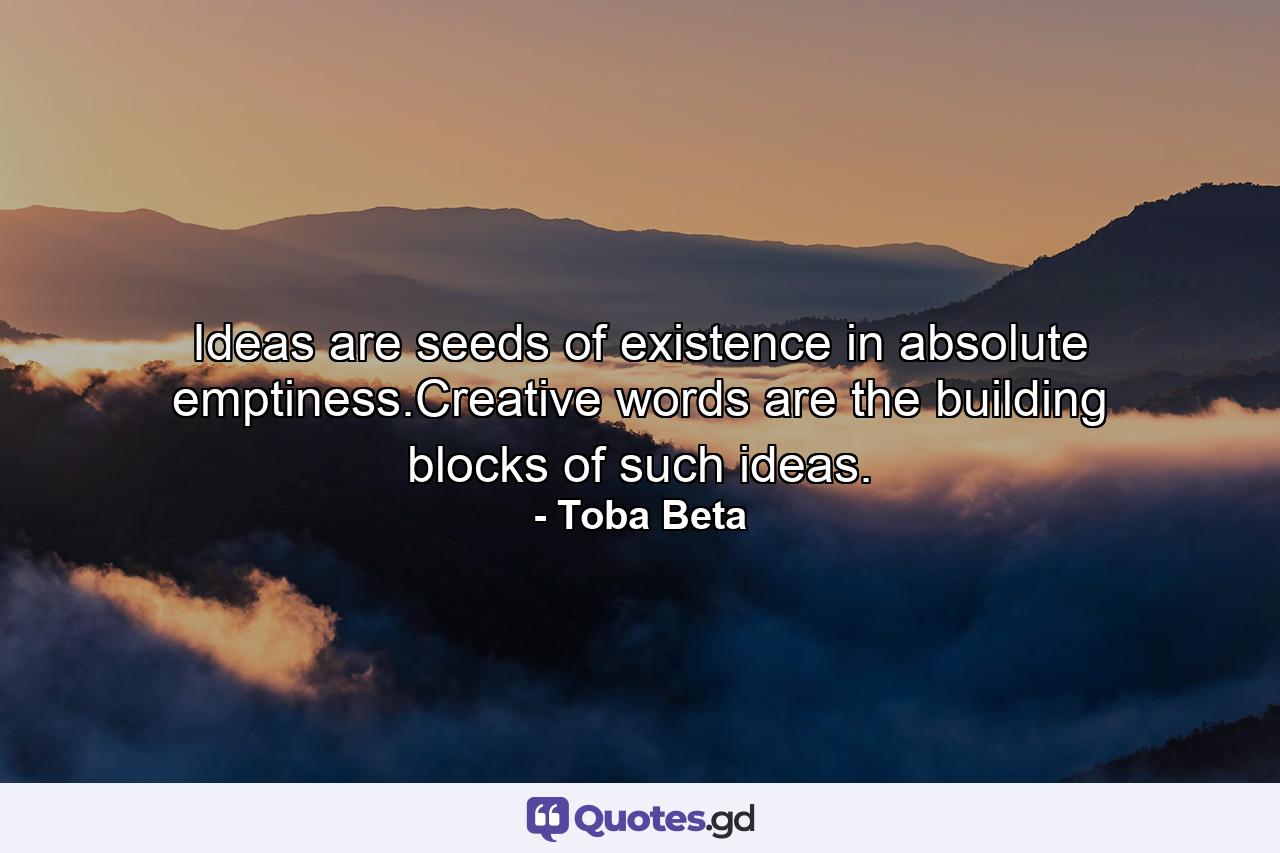 Ideas are seeds of existence in absolute emptiness.Creative words are the building blocks of such ideas. - Quote by Toba Beta