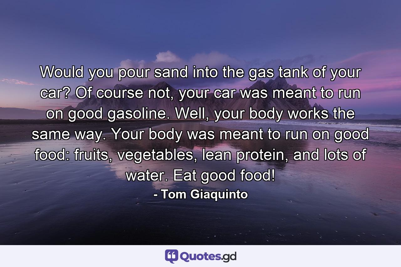 Would you pour sand into the gas tank of your car? Of course not, your car was meant to run on good gasoline. Well, your body works the same way. Your body was meant to run on good food: fruits, vegetables, lean protein, and lots of water. Eat good food! - Quote by Tom Giaquinto