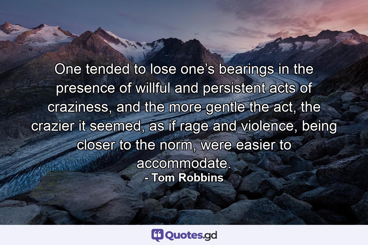 One tended to lose one’s bearings in the presence of willful and persistent acts of craziness, and the more gentle the act, the crazier it seemed, as if rage and violence, being closer to the norm, were easier to accommodate. - Quote by Tom Robbins