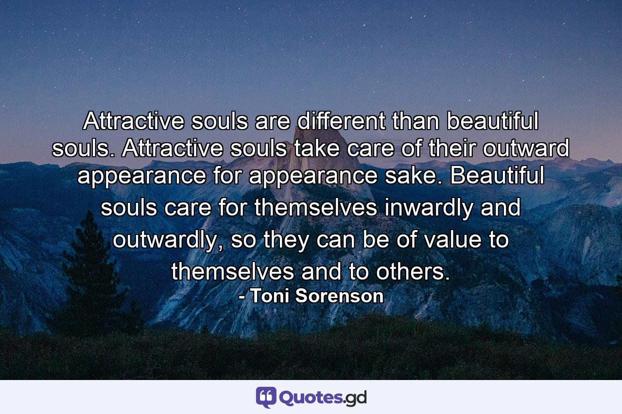 Attractive souls are different than beautiful souls. Attractive souls take care of their outward appearance for appearance sake. Beautiful souls care for themselves inwardly and outwardly, so they can be of value to themselves and to others. - Quote by Toni Sorenson