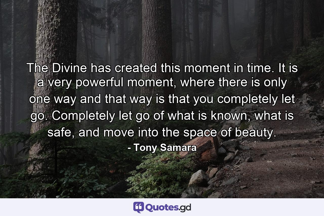 The Divine has created this moment in time. It is a very powerful moment, where there is only one way and that way is that you completely let go. Completely let go of what is known, what is safe, and move into the space of beauty. - Quote by Tony Samara