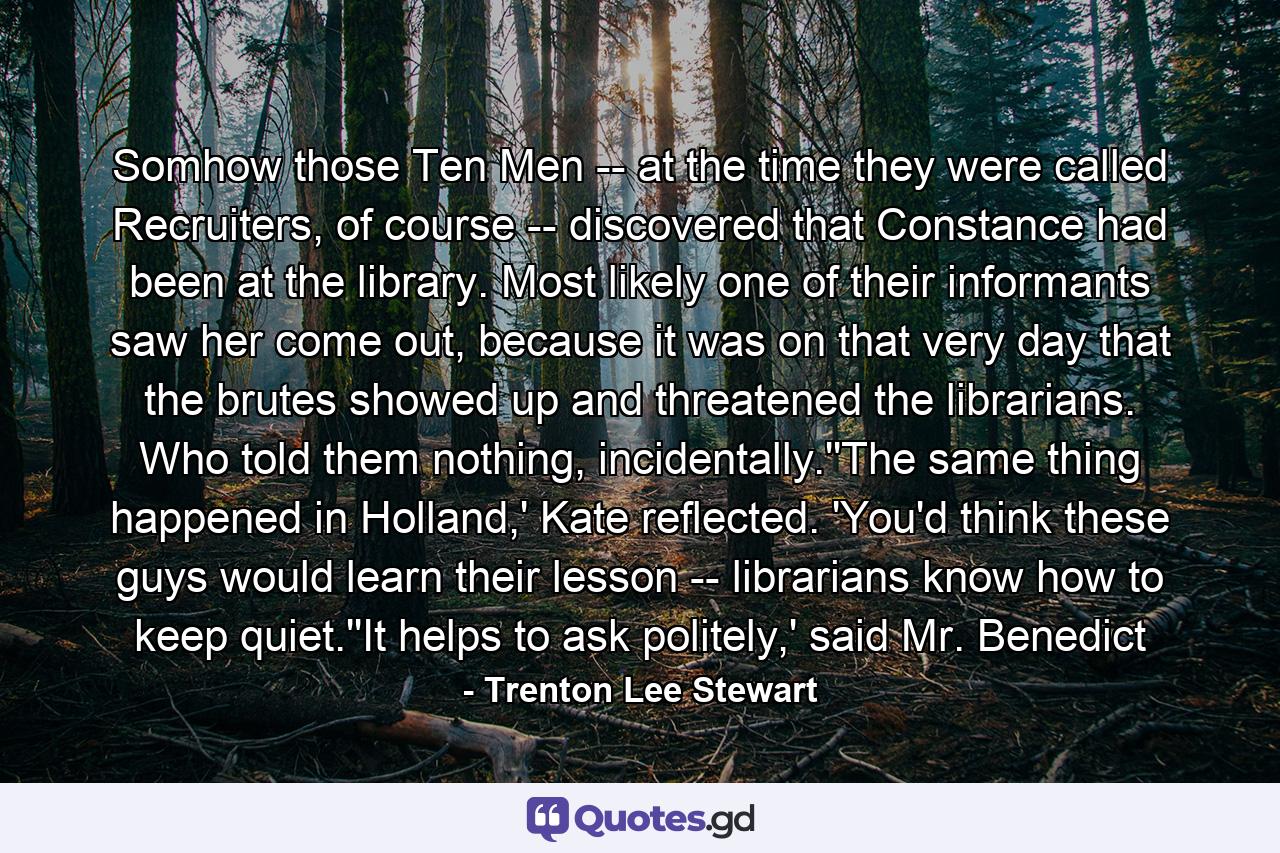 Somhow those Ten Men -- at the time they were called Recruiters, of course -- discovered that Constance had been at the library. Most likely one of their informants saw her come out, because it was on that very day that the brutes showed up and threatened the librarians. Who told them nothing, incidentally.''The same thing happened in Holland,' Kate reflected. 'You'd think these guys would learn their lesson -- librarians know how to keep quiet.''It helps to ask politely,' said Mr. Benedict - Quote by Trenton Lee Stewart