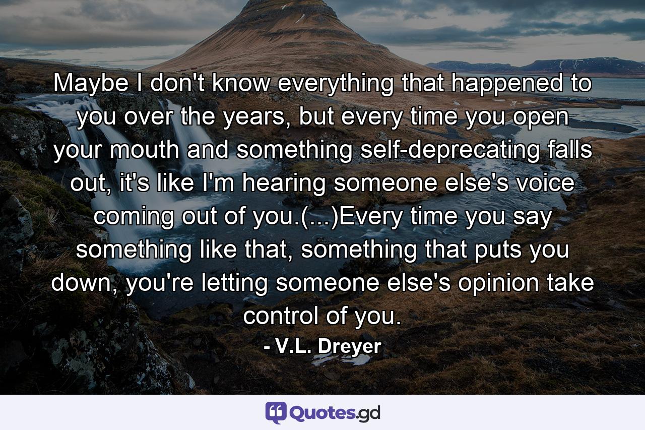 Maybe I don't know everything that happened to you over the years, but every time you open your mouth and something self-deprecating falls out, it's like I'm hearing someone else's voice coming out of you.(...)Every time you say something like that, something that puts you down, you're letting someone else's opinion take control of you. - Quote by V.L. Dreyer