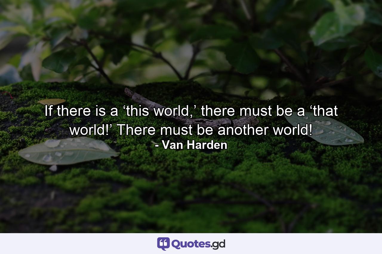 If there is a ‘this world,’ there must be a ‘that world!’ There must be another world! - Quote by Van Harden