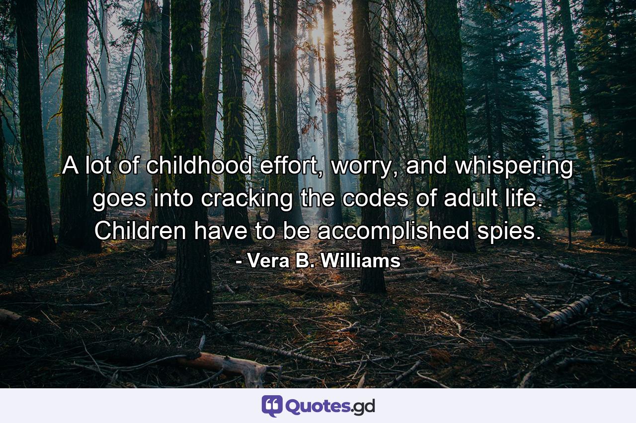 A lot of childhood effort, worry, and whispering goes into cracking the codes of adult life. Children have to be accomplished spies. - Quote by Vera B. Williams