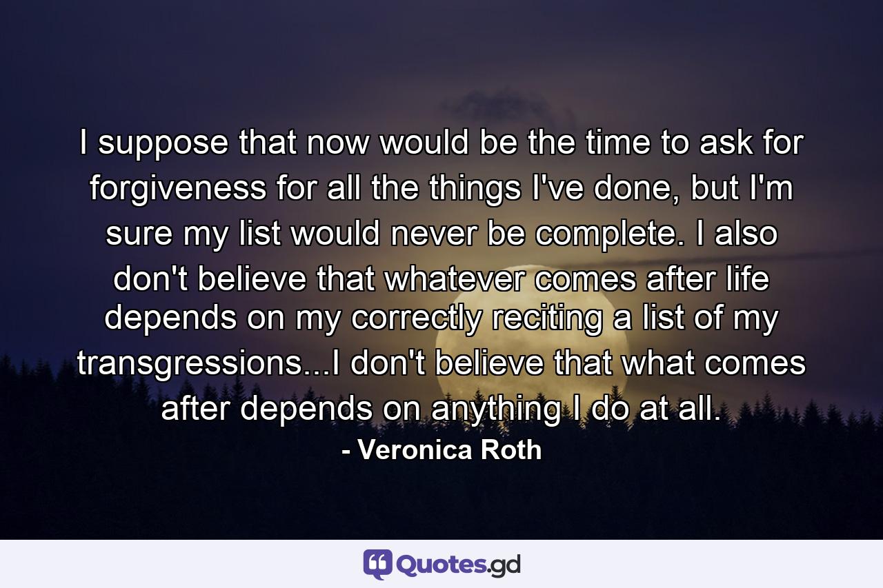 I suppose that now would be the time to ask for forgiveness for all the things I've done, but I'm sure my list would never be complete. I also don't believe that whatever comes after life depends on my correctly reciting a list of my transgressions...I don't believe that what comes after depends on anything I do at all. - Quote by Veronica Roth