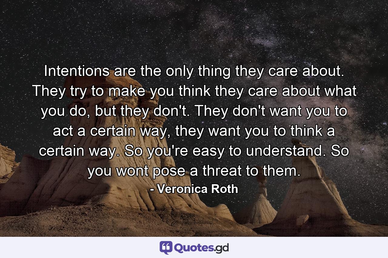 Intentions are the only thing they care about. They try to make you think they care about what you do, but they don't. They don't want you to act a certain way, they want you to think a certain way. So you're easy to understand. So you wont pose a threat to them. - Quote by Veronica Roth