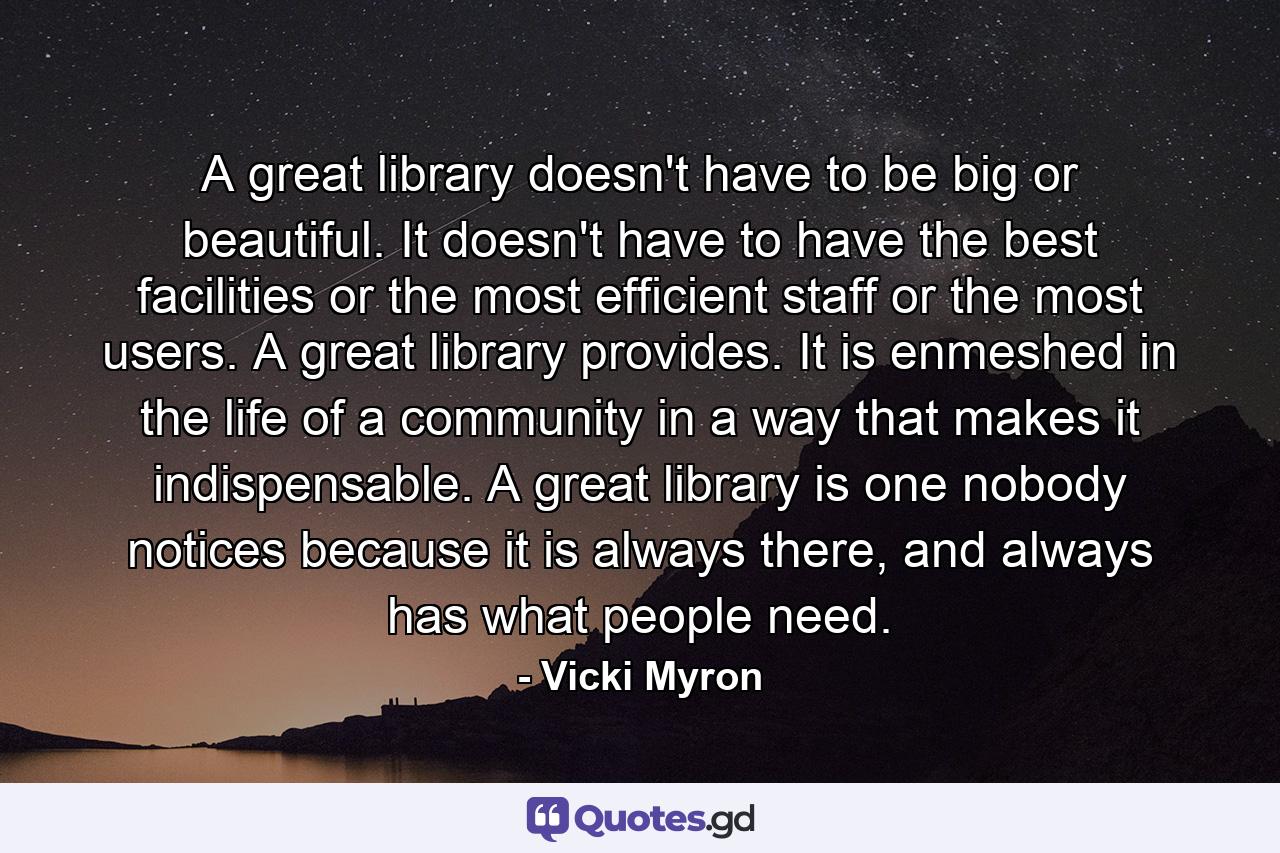 A great library doesn't have to be big or beautiful. It doesn't have to have the best facilities or the most efficient staff or the most users. A great library provides. It is enmeshed in the life of a community in a way that makes it indispensable. A great library is one nobody notices because it is always there, and always has what people need. - Quote by Vicki Myron