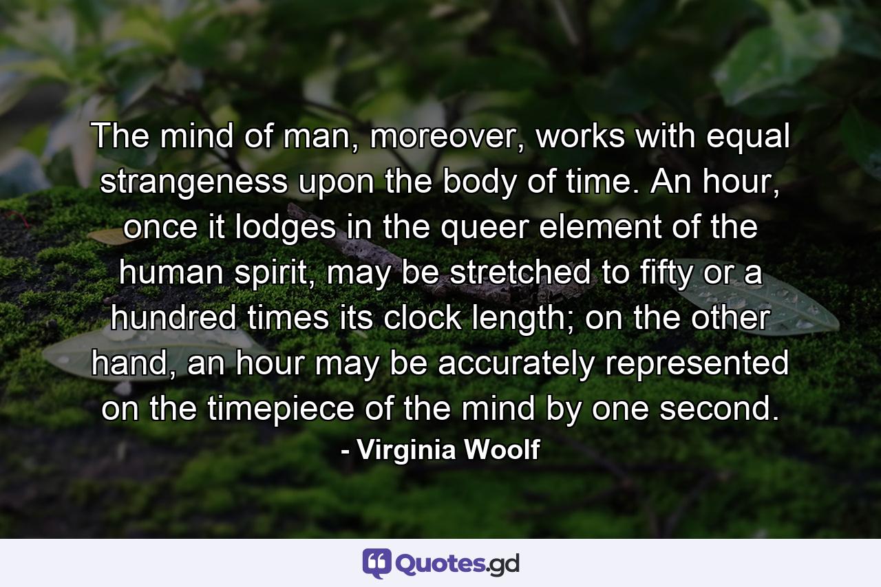 The mind of man, moreover, works with equal strangeness upon the body of time. An hour, once it lodges in the queer element of the human spirit, may be stretched to fifty or a hundred times its clock length; on the other hand, an hour may be accurately represented on the timepiece of the mind by one second. - Quote by Virginia Woolf